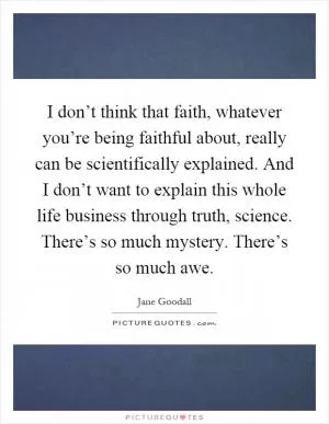 I don’t think that faith, whatever you’re being faithful about, really can be scientifically explained. And I don’t want to explain this whole life business through truth, science. There’s so much mystery. There’s so much awe Picture Quote #1