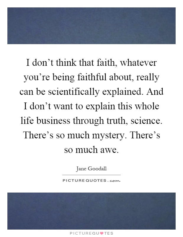 I don't think that faith, whatever you're being faithful about, really can be scientifically explained. And I don't want to explain this whole life business through truth, science. There's so much mystery. There's so much awe Picture Quote #1