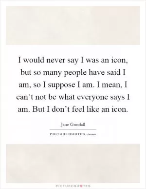 I would never say I was an icon, but so many people have said I am, so I suppose I am. I mean, I can’t not be what everyone says I am. But I don’t feel like an icon Picture Quote #1