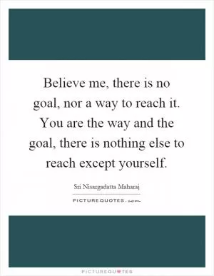 Believe me, there is no goal, nor a way to reach it. You are the way and the goal, there is nothing else to reach except yourself Picture Quote #1