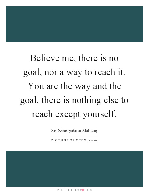 Believe me, there is no goal, nor a way to reach it. You are the way and the goal, there is nothing else to reach except yourself Picture Quote #1