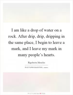 I am like a drop of water on a rock. After drip, drip, dripping in the same place, I begin to leave a mark, and I leave my mark in many people’s hearts Picture Quote #1