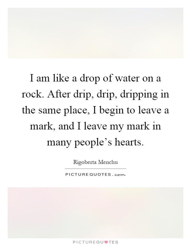 I am like a drop of water on a rock. After drip, drip, dripping in the same place, I begin to leave a mark, and I leave my mark in many people's hearts Picture Quote #1