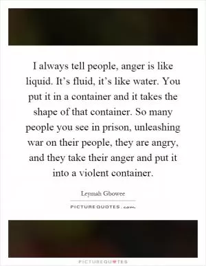 I always tell people, anger is like liquid. It’s fluid, it’s like water. You put it in a container and it takes the shape of that container. So many people you see in prison, unleashing war on their people, they are angry, and they take their anger and put it into a violent container Picture Quote #1