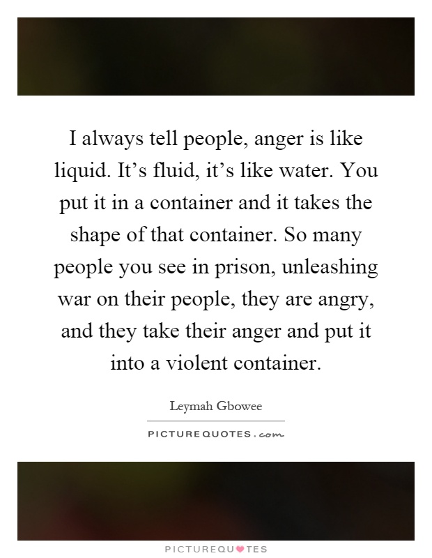 I always tell people, anger is like liquid. It's fluid, it's like water. You put it in a container and it takes the shape of that container. So many people you see in prison, unleashing war on their people, they are angry, and they take their anger and put it into a violent container Picture Quote #1