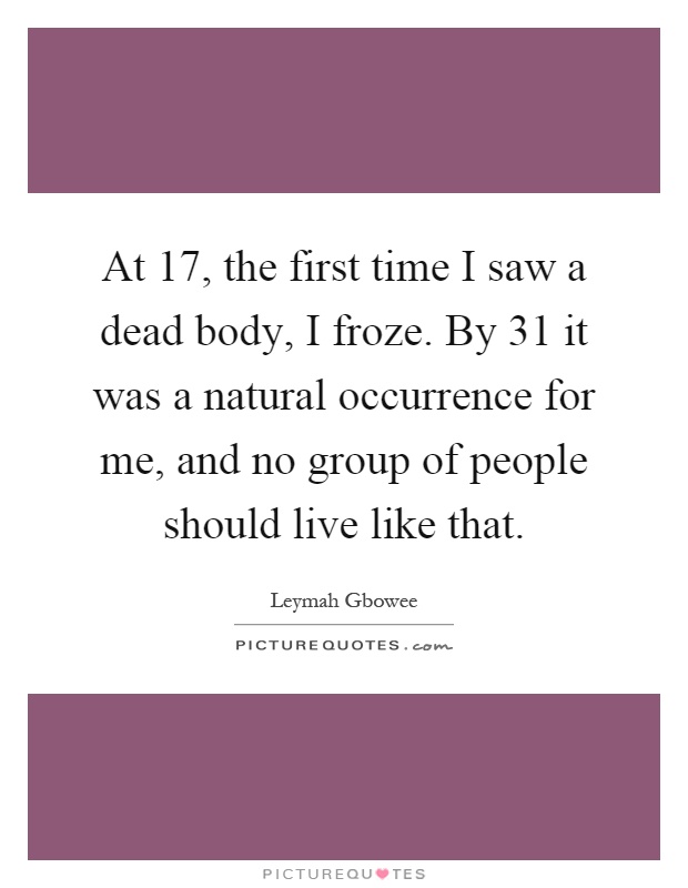 At 17, the first time I saw a dead body, I froze. By 31 it was a natural occurrence for me, and no group of people should live like that Picture Quote #1