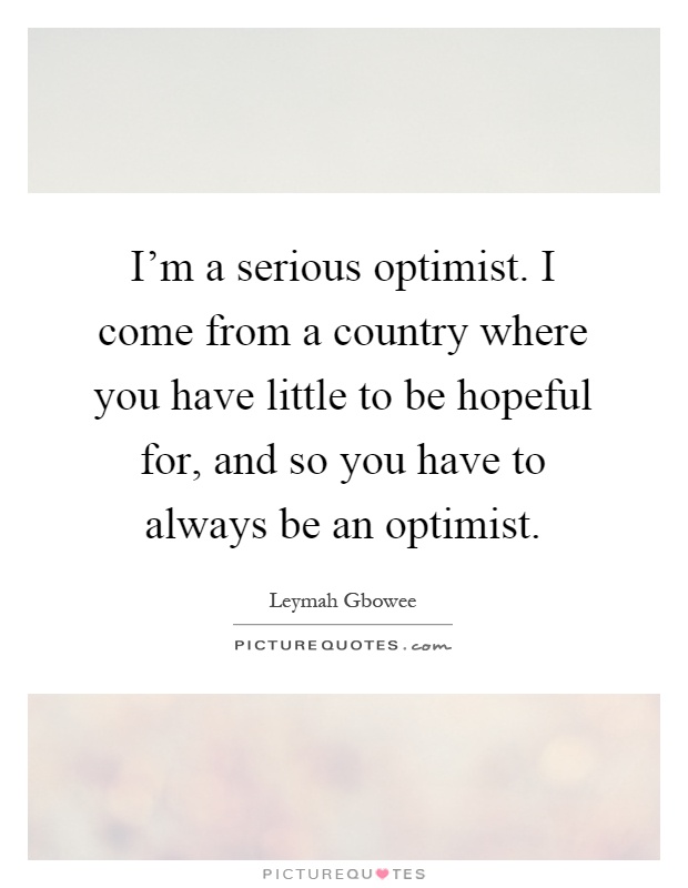 I'm a serious optimist. I come from a country where you have little to be hopeful for, and so you have to always be an optimist Picture Quote #1