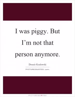 I was piggy. But I’m not that person anymore Picture Quote #1