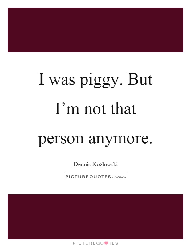 I was piggy. But I'm not that person anymore Picture Quote #1