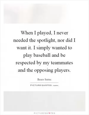 When I played, I never needed the spotlight, nor did I want it. I simply wanted to play baseball and be respected by my teammates and the opposing players Picture Quote #1