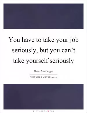 You have to take your job seriously, but you can’t take yourself seriously Picture Quote #1