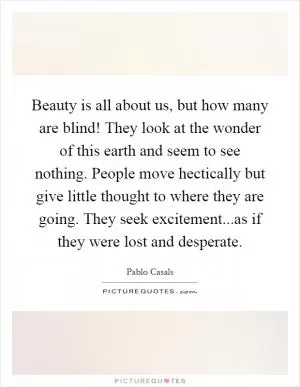 Beauty is all about us, but how many are blind! They look at the wonder of this earth and seem to see nothing. People move hectically but give little thought to where they are going. They seek excitement...as if they were lost and desperate Picture Quote #1