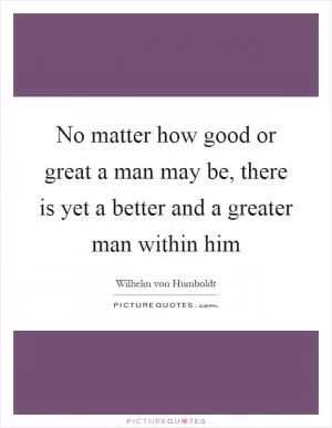 No matter how good or great a man may be, there is yet a better and a greater man within him Picture Quote #1