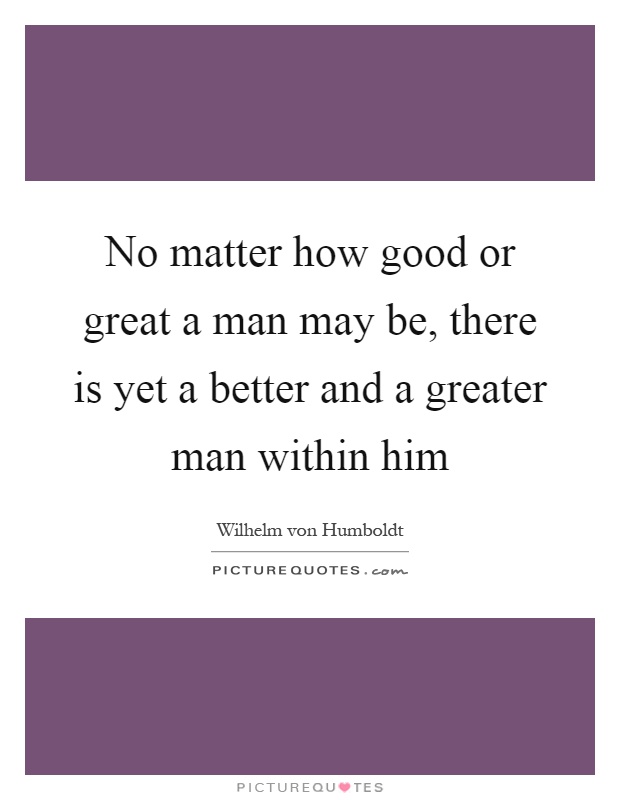 No matter how good or great a man may be, there is yet a better and a greater man within him Picture Quote #1