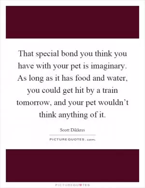 That special bond you think you have with your pet is imaginary. As long as it has food and water, you could get hit by a train tomorrow, and your pet wouldn’t think anything of it Picture Quote #1