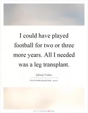 I could have played football for two or three more years. All I needed was a leg transplant Picture Quote #1