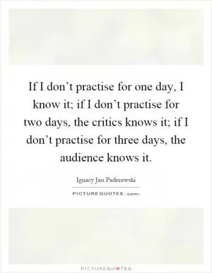 If I don’t practise for one day, I know it; if I don’t practise for two days, the critics knows it; if I don’t practise for three days, the audience knows it Picture Quote #1