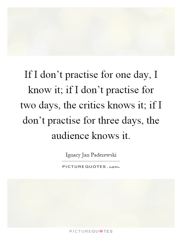 If I don't practise for one day, I know it; if I don't practise for two days, the critics knows it; if I don't practise for three days, the audience knows it Picture Quote #1