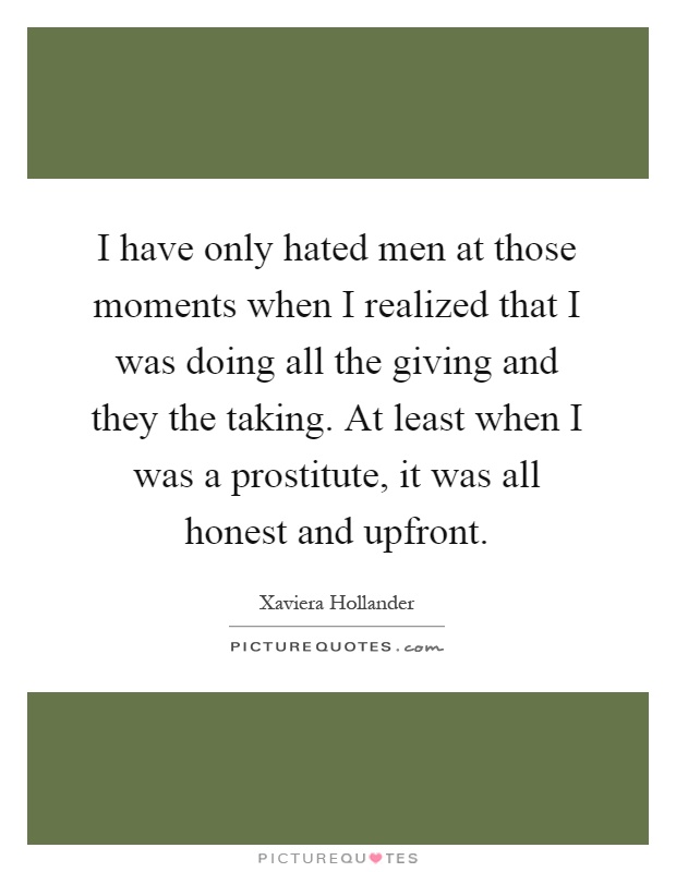 I have only hated men at those moments when I realized that I was doing all the giving and they the taking. At least when I was a prostitute, it was all honest and upfront Picture Quote #1