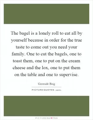 The bagel is a lonely roll to eat all by yourself because in order for the true taste to come out you need your family. One to cut the bagels, one to toast them, one to put on the cream cheese and the lox, one to put them on the table and one to supervise Picture Quote #1