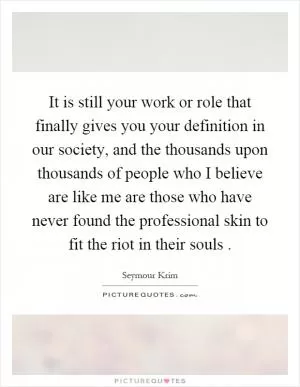 It is still your work or role that finally gives you your definition in our society, and the thousands upon thousands of people who I believe are like me are those who have never found the professional skin to fit the riot in their souls Picture Quote #1