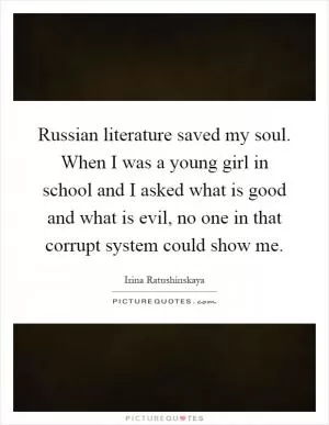 Russian literature saved my soul. When I was a young girl in school and I asked what is good and what is evil, no one in that corrupt system could show me Picture Quote #1