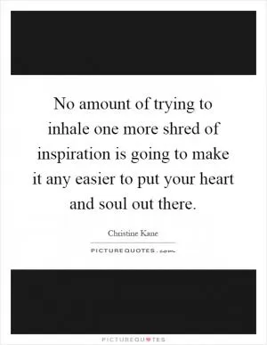 No amount of trying to inhale one more shred of inspiration is going to make it any easier to put your heart and soul out there Picture Quote #1
