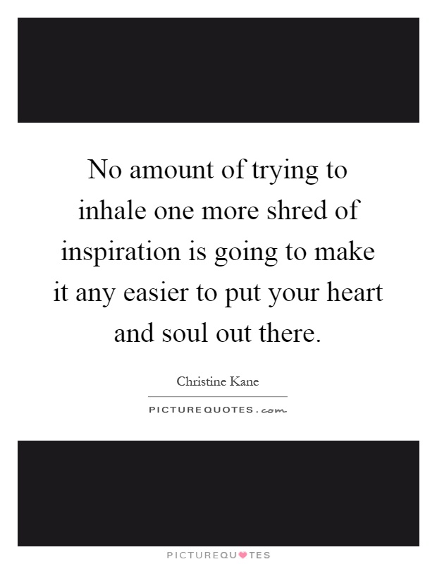 No amount of trying to inhale one more shred of inspiration is going to make it any easier to put your heart and soul out there Picture Quote #1