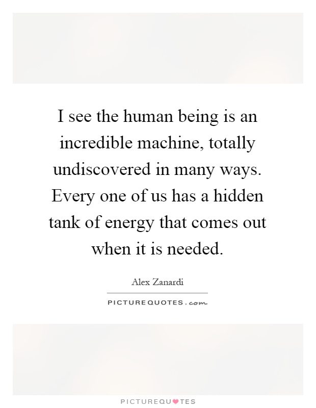 I see the human being is an incredible machine, totally undiscovered in many ways. Every one of us has a hidden tank of energy that comes out when it is needed Picture Quote #1