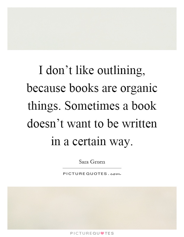 I don't like outlining, because books are organic things. Sometimes a book doesn't want to be written in a certain way Picture Quote #1