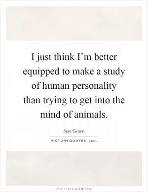 I just think I’m better equipped to make a study of human personality than trying to get into the mind of animals Picture Quote #1