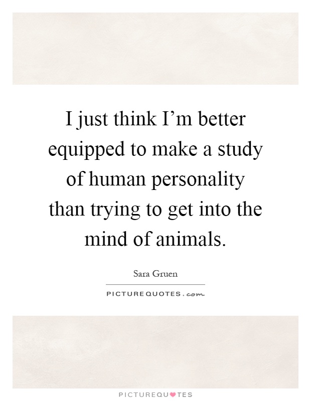 I just think I'm better equipped to make a study of human personality than trying to get into the mind of animals Picture Quote #1