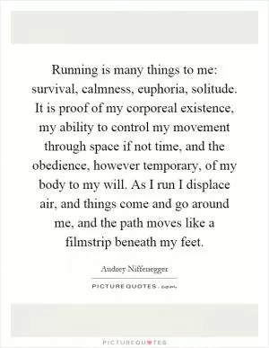 Running is many things to me: survival, calmness, euphoria, solitude. It is proof of my corporeal existence, my ability to control my movement through space if not time, and the obedience, however temporary, of my body to my will. As I run I displace air, and things come and go around me, and the path moves like a filmstrip beneath my feet Picture Quote #1