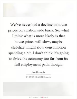 We’ve never had a decline in house prices on a nationwide basis. So, what I think what is more likely is that house prices will slow, maybe stabilize, might slow consumption spending a bit. I don’t think it’s going to drive the economy too far from its full employment path, though Picture Quote #1