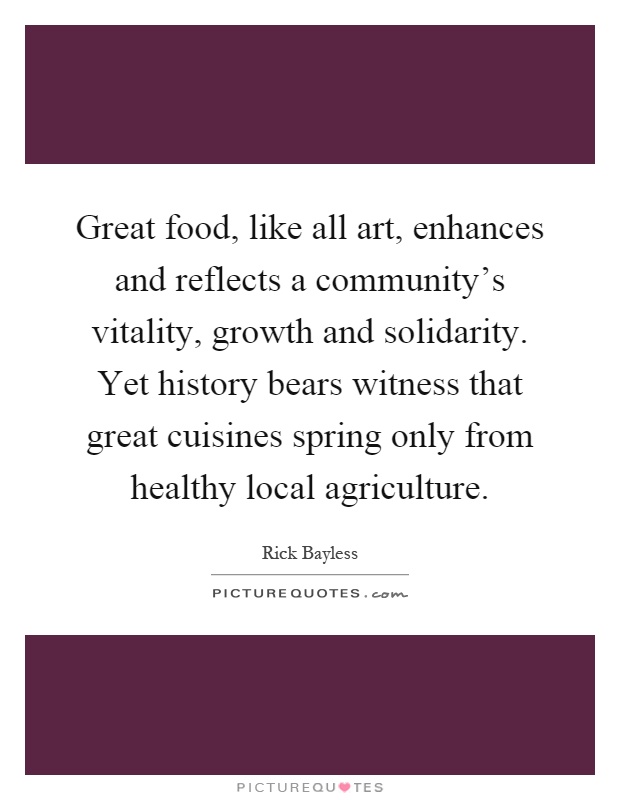 Great food, like all art, enhances and reflects a community's vitality, growth and solidarity. Yet history bears witness that great cuisines spring only from healthy local agriculture Picture Quote #1
