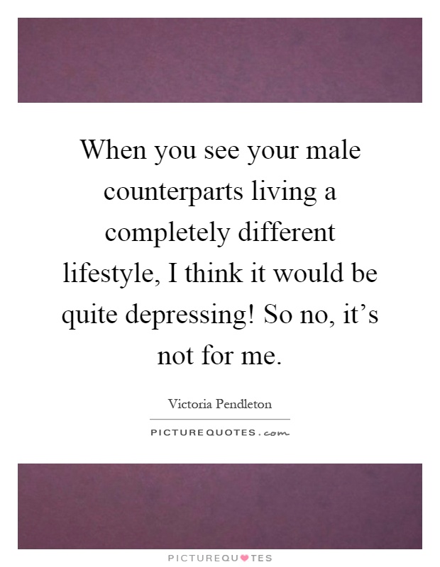 When you see your male counterparts living a completely different lifestyle, I think it would be quite depressing! So no, it's not for me Picture Quote #1