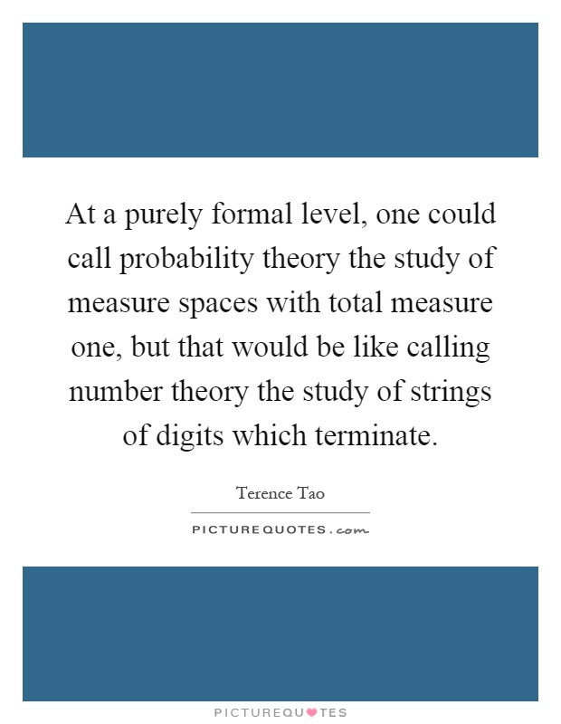 At a purely formal level, one could call probability theory the study of measure spaces with total measure one, but that would be like calling number theory the study of strings of digits which terminate Picture Quote #1