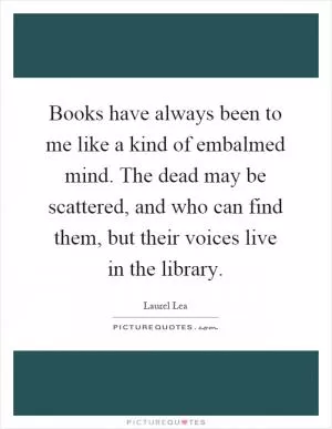 Books have always been to me like a kind of embalmed mind. The dead may be scattered, and who can find them, but their voices live in the library Picture Quote #1