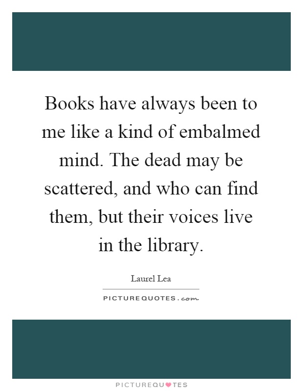 Books have always been to me like a kind of embalmed mind. The dead may be scattered, and who can find them, but their voices live in the library Picture Quote #1