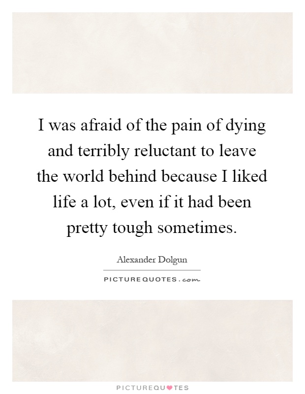 I was afraid of the pain of dying and terribly reluctant to leave the world behind because I liked life a lot, even if it had been pretty tough sometimes Picture Quote #1