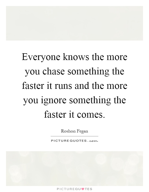 Everyone knows the more you chase something the faster it runs and the more you ignore something the faster it comes Picture Quote #1