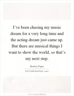 I’ve been chasing my music dream for a very long time and the acting dream just came up. But there are musical things I want to show the world, so that’s my next step Picture Quote #1