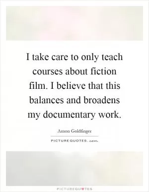 I take care to only teach courses about fiction film. I believe that this balances and broadens my documentary work Picture Quote #1