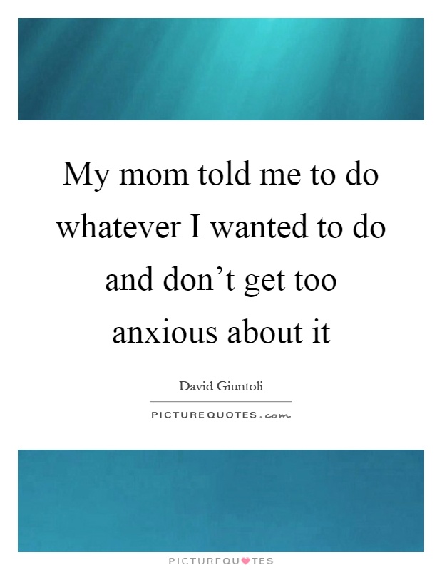 My mom told me to do whatever I wanted to do and don't get too anxious about it Picture Quote #1