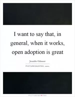 I want to say that, in general, when it works, open adoption is great Picture Quote #1