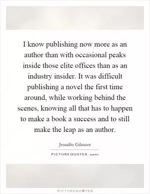 I know publishing now more as an author than with occasional peaks inside those elite offices than as an industry insider. It was difficult publishing a novel the first time around, while working behind the scenes, knowing all that has to happen to make a book a success and to still make the leap as an author Picture Quote #1