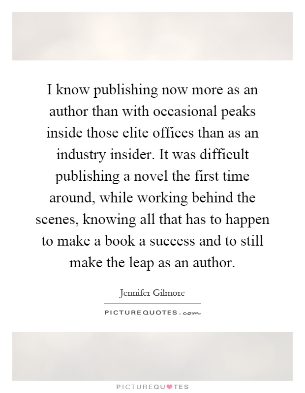 I know publishing now more as an author than with occasional peaks inside those elite offices than as an industry insider. It was difficult publishing a novel the first time around, while working behind the scenes, knowing all that has to happen to make a book a success and to still make the leap as an author Picture Quote #1