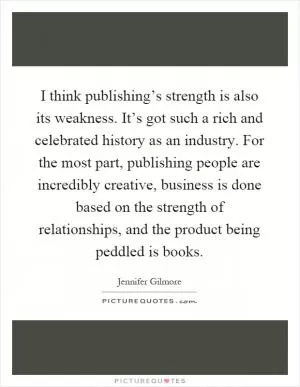 I think publishing’s strength is also its weakness. It’s got such a rich and celebrated history as an industry. For the most part, publishing people are incredibly creative, business is done based on the strength of relationships, and the product being peddled is books Picture Quote #1