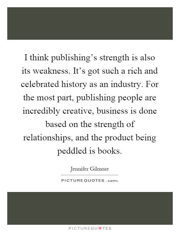 I think publishing's strength is also its weakness. It's got such a rich and celebrated history as an industry. For the most part, publishing people are incredibly creative, business is done based on the strength of relationships, and the product being peddled is books Picture Quote #1