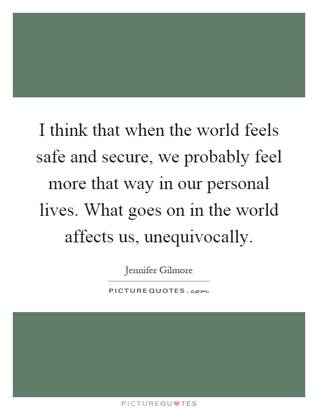 I think that when the world feels safe and secure, we probably feel more that way in our personal lives. What goes on in the world affects us, unequivocally Picture Quote #1
